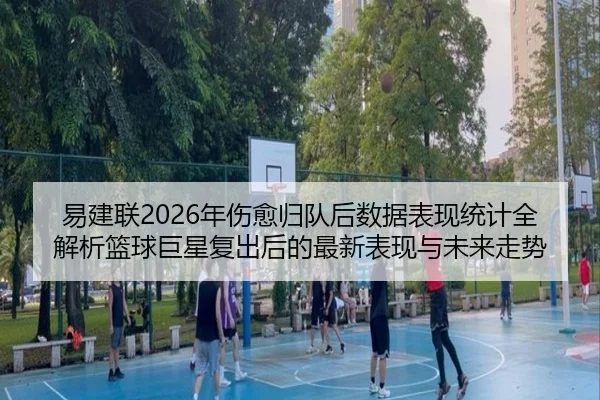 易建联2026年伤愈归队后数据表现统计全解析篮球巨星复出后的最新表现与未来走势